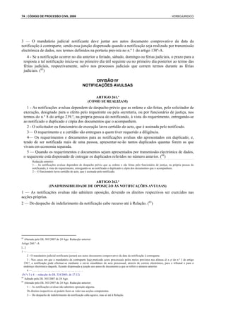 74 : CÓDIGO DE PROCESSO CIVIL 2008                                                                                               VERBOJURIDICO




3 — O mandatário judicial notificante deve juntar aos autos documento comprovativo da data da
notificação à contraparte, sendo essa junção dispensada quando a notificação seja realizada por transmissão
electrónica de dados, nos termos definidos na portaria prevista no n.º 1 do artigo 138º-A.
       4 - Se a notificação ocorrer no dia anterior a feriado, sábado, domingo ou férias judiciais, o prazo para a
     resposta a tal notificação inicia-se no primeiro dia útil seguinte ou no primeiro dia posterior ao termo das
     férias judiciais, respectivamente, salvo nos processos judiciais que correm termos durante as férias
     judiciais. (63)

                                                          DIVISÃO IV
                                                    NOTIFICAÇÕES AVULSAS

                                                            ARTIGO 261.º
                                                        (COMO SE REALIZAM)
       1 - As notificações avulsas dependem de despacho prévio que as ordene e são feitas, pelo solicitador de
     execução, designado para o efeito pelo requerente ou pela secretaria, ou por funcionário de justiça, nos
     termos do n.º 8 do artigo 239.º, na própria pessoa do notificando, à vista do requerimento, entregando-se
     ao notificado o duplicado e cópia dos documentos que o acompanhem.
       2 - O solicitador ou funcionário de execução lavra certidão do acto, que é assinada pelo notificado.
       3— O requerimento e a certidão são entregues a quem tiver requerido a diligência.
       4— Os requerimentos e documentos para as notificações avulsas são apresentados em duplicado; e,
     tendo de ser notificada mais de uma pessoa, apresentar-se-ão tantos duplicados quantas forem as que
     vivam em economia separada.
       5 — Quando os requerimentos e documentos sejam apresentados por transmissão electrónica de dados,
     o requerente está dispensado de entregar os duplicados referidos no número anterior. (64)
          Redacção anterior:
          1— As notificações avulsas dependem de despacho prévio que as ordene e são feitas pelo funcionário de justiça, na própria pessoa do
          notificando, à vista do requerimento, entregando-se ao notificado o duplicado e cópia dos documentos que o acompanhem.
          2— O funcionário lavra certidão do acto, que é assinada pelo notificado.


                                              ARTIGO 262.º
                       (INADMISSIBILIDADE DE OPOSIÇÃO ÀS NOTIFICAÇÕES AVULSAS)
1 — As notificações avulsas não admitem oposição, devendo os direitos respectivos ser exercidos nas
acções próprias.
2 — Do despacho de indeferimento da notificação cabe recurso até à Relação. (65)




63
   Alterado pelo DL 303/2007 de 24 Ago. Redacção anterior:
Artigo 260.º -A
[...]
1—....................................
      2 - O mandatário judicial notificante juntará aos autos documento comprovativo da data da notificação à contraparte.
      3 - Nos casos em que o mandatário da contraparte haja praticado actos processuais pelos meios previstos nas alíneas d) e e) do n.º 1 do artigo
   150.º, a notificação pode efectuar-se mediante o envio simultâneo do acto processual, através de correio electrónico, para o tribunal e para o
   endereço electrónico daquele, ficando dispensada a junção aos autos do documento a que se refere o número anterior.
      4—....................................
 (N.ºs 3 e 4— redacção do DL 324/2003, de 27.12)
64
   Aditado pelo DL 303/2007 de 24 Ago.
65
   Alterado pelo DL 303/2007 de 24 Ago. Redacção anterior:
      1— As notificações avulsas não admitem oposição alguma.
      Os direitos respectivos só podem fazer-se valer nas acções competentes.
      2— Do despacho de indeferimento da notificação cabe agravo, mas só até à Relação.
 