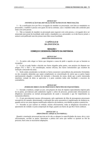 VERBOJURIDICO                                                          CÓDIGO DE PROCESSO CIVIL 2008 : 75




                                      ARTIGO 263.º
                (NOTIFICAÇÃO PARA REVOGAÇÃO DE MANDATO OU PROCURAÇÃO)
   1— Se a notificação tiver por fim a revogação de mandato ou procuração, será feita ao mandatário ou
 procurador, e também à pessoa com quem ele devia contratar, caso o mandato tenha sido conferido para
 tratar com certa pessoa.
   2— Não se tratando de mandato ou procuração para negociar com certa pessoa, a revogação deve ser
 anunciada num jornal da localidade onde reside o mandatário ou o procurador; se aí não houver jornal, o
 anúncio será publicado num dos jornais mais lidos nessa localidade.


                                           CAPÍTULO II
                                          DA INSTÂNCIA

                                    SECÇÃO I
                      COMEÇO E DESENVOLVIMENTO DA INSTÂNCIA

                                            ARTIGO 264.º
                                      (PRINCÍPIO DISPOSITIVO)
   1— Às partes cabe alegar os factos que integram a causa de pedir e aqueles em que se baseiam as
 excepções.
   2— O juiz só pode fundar a decisão nos factos alegados pelas partes, sem prejuízo do disposto nos
 artigos 514.º e 665.º e da consideração, mesmo oficiosa, dos factos instrumentais que resultem da
 instrução e discussão da causa.
   3— Serão ainda considerados na decisão os factos essenciais à procedência das pretensões formuladas
 ou das excepções deduzidas que sejam complemento ou concretização de outros que as partes hajam
 oportunamente alegado e resultem da instrução e discussão da causa, desde que a parte interessada
 manifeste vontade de deles se aproveitar e à parte contrária tenha sido facultado o exercício do
 contraditório.

                                       ARTIGO 265.º
                (PODER DE DIRECÇÃO DO PROCESSO E PRINCÍPIO DO INQUISITÓRIO)
   1— Iniciada a instância, cumpre ao juiz, sem prejuízo do ónus de impulso especialmente imposto pela
 lei às partes, providenciar pelo andamento regular e célere do processo, promovendo oficiosamente as
 diligências necessárias ao normal prosseguimento da acção e recusando o que for impertinente ou
 meramente dilatório.
   2— O juiz providenciará mesmo oficiosamente, pelo suprimento da falta de pressupostos processuais
 susceptíveis de sanação, determinando a realização dos actos necessários à regularização da instância ou,
 quando estiver em causa alguma modificação subjectiva da instância, convidando as partes a praticá-los.
   3— Incumbe ao juiz realizar ou ordenar, mesmo oficiosamente, todas as diligências necessárias ao
 apuramento da verdade e à justa composição do litígio, quanto aos factos de que lhe é lícito conhecer.

                                          ARTIGO 265.º-A
                               (PRINCÍPIO DA ADEQUAÇÃO FORMAL)
   Quando a tramitação processual prevista na lei não se adequar às especificidades da causa, deve o juiz
 oficiosamente, ouvidas as partes, determinar a prática dos actos que melhor se ajustem ao fim do
 processo, bem como as necessárias adaptações.
 