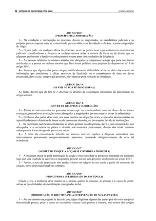 76 : CÓDIGO DE PROCESSO CIVIL 2008                                                             VERBOJURIDICO




                                              ARTIGO 266.º
                                      (PRINCÍPIO DA COOPERAÇÃO)
   1— Na condução e intervenção no processo, devem os magistrados, os mandatários judiciais e as
 próprias partes cooperar entre si, concorrendo para se obter, com brevidade e eficácia, a justa composição
 do litígio.
   2— O juiz pode, em qualquer altura do processo, ouvir as partes, seus representantes ou mandatários
 judiciais, convidando-os a fornecer os esclarecimentos sobre a matéria de facto ou de direito que se
 afigurem pertinentes e dando-se conhecimento à outra parte dos resultados da diligência.
   3— As pessoas referidas no número anterior são obrigadas a comparecer sempre que para isso forem
 notificadas e a prestar os esclarecimentos que lhes forem pedidos, sem prejuízo do disposto no n° 3 do
 artigo 519.º.
   4— Sempre que alguma das partes alegue justificadamente dificuldade séria em obter documento ou
 informação que condicione o eficaz exercício de faculdade ou o cumprimento de ónus ou dever
 processual, deve o juiz, sempre que possível, providenciar pela remoção do obstáculo.

                                             ARTIGO 266.º-A
                                     (DEVER DE BOA FÉ PROCESSUAL)
   As partes devem agir de boa fé e observar os deveres de cooperação resultantes do preceituado no
 artigo anterior.

                                          ARTIGO 266.º-B
                                (DEVER DE RECÍPROCA CORRECÇÃO)
   1— Todos os intervenientes no processo devem agir em conformidade com um dever de recíproca
 correcção, pautando-se as relações entre advogados e magistrados por um especial dever de urbanidade.
   2— Nenhuma das partes deve usar, nos seus escritos ou alegações orais, expressões desnecessárias ou
 injustificadamente ofensivas da honra ou do bom nome da outra, ou do respeito devido às instituições.
   3— Se ocorrerem justificados obstáculos ao início pontual das diligências, deve o juiz comunicá-los aos
 advogados e a secretaria às partes e demais intervenientes processuais, dentro dos trinta minutos
 subsequentes à hora designada para o seu início.
   4— A falta da comunicação referida no número anterior implica a dispensa automática dos
 intervenientes processuais comprovadamente presentes, constando obrigatoriamente da acta tal
 ocorrência.

                                      ARTIGO 267.º
                     (MOMENTO EM QUE A ACÇÃO SE CONSIDERA PROPOSTA)
   1— A instância inicia-se pela proposição da acção e esta considera-se proposta, intentada ou pendente
 logo que seja recebida na secretaria a respectiva petição inicial, sem prejuízo do disposto no artigo 150.º.
   2— Porém, o acto da proposição não produz efeitos em relação ao réu senão a partir do momento da
 citação, salvo disposição legal em contrário.

                                          ARTIGO 268.º
                           (PRINCÍPIO DA ESTABILIDADE DA INSTÂNCIA)
   Citado o réu, a instância deve manter-se a mesma quanto às pessoas, ao pedido e à causa de pedir,
 salvas as possibilidades de modificação consignadas na lei.

                                     ARTIGO 269.º
              (MODIFICAÇÃO SUBJECTIVA PELA INTERVENÇÃO DE NOVAS PARTES)
   1— Até ao trânsito em julgado da decisão que julgue ilegítima alguma das partes por não estar em juízo
 determinada pessoa, pode o autor ou reconvinte chamar essa pessoa a intervir, nos termos dos artigos
 
