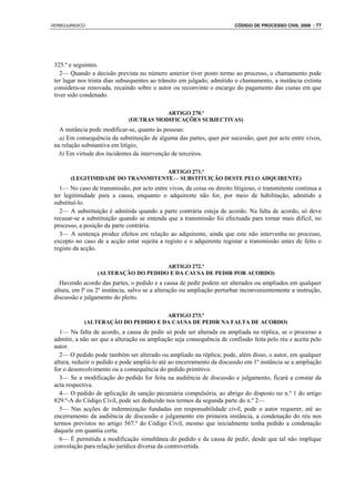 VERBOJURIDICO                                                            CÓDIGO DE PROCESSO CIVIL 2008 : 77




 325.º e seguintes.
    2— Quando a decisão prevista no número anterior tiver posto termo ao processo, o chamamento pode
 ter lugar nos trinta dias subsequentes ao trânsito em julgado; admitido o chamamento, a instância extinta
 considera-se renovada, recaindo sobre o autor ou reconvinte o encargo do pagamento das custas em que
 tiver sido condenado.

                                         ARTIGO 270.º
                              (OUTRAS MODIFICAÇÕES SUBJECTIVAS)
   A instância pode modificar-se, quanto às pessoas:
   a) Em consequência da substituição de alguma das partes, quer por sucessão, quer por acto entre vivos,
 na relação substantiva em litígio;
   b) Em virtude dos incidentes da intervenção de terceiros.

                                   ARTIGO 271.º
       (LEGITIMIDADE DO TRANSMITENTE— SUBSTITUIÇÃO DESTE PELO ADQUIRENTE)
   1— No caso de transmissão, por acto entre vivos, da coisa ou direito litigioso, o transmitente continua a
 ter legitimidade para a causa, enquanto o adquirente não for, por meio de habilitação, admitido a
 substituí-lo.
   2— A substituição é admitida quando a parte contrária esteja de acordo. Na falta de acordo, só deve
 recusar-se a substituição quando se entenda que a transmissão foi efectuada para tornar mais difícil, no
 processo, a posição da parte contrária.
   3— A sentença produz efeitos em relação ao adquirente, ainda que este não intervenha no processo,
 excepto no caso de a acção estar sujeita a registo e o adquirente registar a transmissão antes de feito o
 registo da acção.

                                      ARTIGO 272.º
                  (ALTERAÇÃO DO PEDIDO E DA CAUSA DE PEDIR POR ACORDO)
   Havendo acordo das partes, o pedido e a causa de pedir podem ser alterados ou ampliados em qualquer
 altura, em lª ou 2ª instância, salvo se a alteração ou ampliação perturbar inconvenientemente a instrução,
 discussão e julgamento do pleito.

                                     ARTIGO 273.º
             (ALTERAÇÃO DO PEDIDO E DA CAUSA DE PEDIR NA FALTA DE ACORDO)
   1— Na falta de acordo, a causa de pedir só pode ser alterada ou ampliada na réplica, se o processo a
 admitir, a não ser que a alteração ou ampliação seja consequência de confissão feita pelo réu e aceita pelo
 autor.
   2— O pedido pode também ser alterado ou ampliado na réplica; pode, além disso, o autor, em qualquer
 altura, reduzir o pedido e pode ampliá-lo até ao encerramento da discussão em 1ª instância se a ampliação
 for o desenvolvimento ou a consequência do pedido primitivo.
   3— Se a modificação do pedido for feita na audiência de discussão e julgamento, ficará a constar da
 acta respectiva.
   4— O pedido de aplicação de sanção pecuniária compulsória, ao abrigo do disposto no n.º 1 do artigo
 829.º-A do Código Civil, pode ser deduzido nos termos da segunda parte do n.º 2—
   5— Nas acções de indemnização fundadas em responsabilidade civil, pode o autor requerer, até ao
 encerramento da audiência de discussão e julgamento em primeira instância, a condenação do réu nos
 termos previstos no artigo 567.º do Código Civil, mesmo que inicialmente tenha pedido a condenação
 daquele em quantia certa.
   6— É permitida a modificação simultânea do pedido e da causa de pedir, desde que tal não implique
 convolação para relação jurídica diversa da controvertida.
 