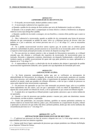 78 : CÓDIGO DE PROCESSO CIVIL 2008                                                               VERBOJURIDICO




                                                       ARTIGO 274.º
                                           (ADMISSIBILIDADE DA RECONVENÇÃO)
       1— O réu pode, em reconvenção, deduzir pedidos contra o autor.
       2— A reconvenção é admissível nos seguintes casos:
       a) Quando o pedido do réu emerge do facto jurídico que serve de fundamento à acção ou à defesa;
       b) Quando o réu se propõe obter a compensação ou tornar efectivo o direito a benfeitorias ou despesas
     relativas à coisa cuja entrega lhe é pedida;
       c) Quando o pedido do réu tende a conseguir, em seu benefício, o mesmo efeito jurídico que o autor se
     propõe obter.
       3— Não é admissível a reconvenção, quando ao pedido do réu corresponda uma forma de processo
     diferente da que corresponde ao pedido do autor, salvo se a diferença provier do diverso valor dos
     pedidos ou o juiz a autorizar, nos termos previstos nos n.ºs 2 e 3 do artigo 31.º, com as necessárias
     adaptações.
       4— Se o pedido reconvencional envolver outros sujeitos que, de acordo com os critérios gerais
     aplicáveis à pluralidade de partes, possam associar-se ao reconvinte ou ao reconvindo, pode o réu suscitar
     a respectiva intervenção principal provocada, nos termos do disposto no artigo 326.º.
       5— No caso previsto no número anterior e não se tratando de litisconsórcio necessário, se o tribunal
     entender que, não obstante a verificação dos requisitos da reconvenção, há inconveniente grave na
     instrução, discussão e julgamento conjuntos, determinará, em despacho fundamentado, a absolvição da
     instância quanto ao pedido reconvencional de quem não seja parte primitiva na causa, aplicando-se o
     disposto no n.º 5 do artigo 31.º.
       6— A improcedência da acção e a absolvição do réu da instância não obstam à apreciação do pedido
     reconvencional regularmente deduzido, salvo quando este seja dependente do formulado pelo autor.

                                                     ARTIGO 275.º
                                                (APENSAÇÃO DE ACÇÕES)
       1— Se forem propostas separadamente acções que, por se verificarem os pressupostos de
     admissibilidade do litisconsórcio, da coligação, da oposição ou da reconvenção, pudessem ser reunidas
     num único processo, será ordenada a junção delas, a requerimento de qualquer das partes com interesse
     atendível na junção, ainda que pendam em tribunais diferentes, a não ser que o estado do processo ou
     outra razão especial torne inconveniente a apensação.
       2— Os processos são apensados ao que tiver sido instaurado em primeiro lugar, salvo se os pedidos
     forem dependentes uns dos outros, caso em que a apensação é feita na ordem de dependência, ou se
     alguma das causas pender em tribunal de círculo, a ela se apensando as que corram em tribunal singular.
       3— A junção deve ser requerida ao tribunal perante o qual penda o processo a que os outros tenham de
     ser apensados.
       4— Quando se trate de processos que pendam perante o mesmo juiz, pode este determinar, mesmo
     oficiosamente, ouvidas as partes, a apensação.
       5— Tendo sido penhorados, em execuções distintas, quinhões no mesmo património autónomo ou
     direitos relativos ao mesmo bem indiviso, pode o juiz, oficiosamente ou a requerimento da parte, ordenar
     a apensação ao processo em que tenha sido feita a primeira penhora, desde que não ocorra nenhuma das
     circunstâncias previstas no n.º 1 do artigo 53.º.



                                         ARTIGO 275.º -A (66)
                      APENSAÇÃO DE PROCESSOS EM FASE DE RECURSO
  1 — É aplicável aos processos em fase de recurso o disposto nos n.os 1 e 4 do artigo anterior, com as
especialidades previstas nos números seguintes.
 2 — Apenas pode haver lugar a apensação de processos que estejam pendentes nos tribunais da Relação
ou no Supremo Tribunal de Justiça.

66
     Aditado pelo DL 303/2007 de 24 Ago.
 