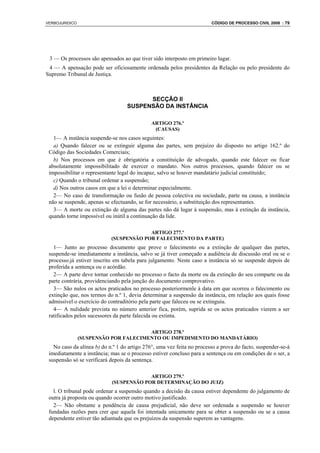 VERBOJURIDICO                                                           CÓDIGO DE PROCESSO CIVIL 2008 : 79




 3 — Os processos são apensados ao que tiver sido interposto em primeiro lugar.
 4 — A apensação pode ser oficiosamente ordenada pelos presidentes da Relação ou pelo presidente do
Supremo Tribunal de Justiça.



                                         SECÇÃO II
                                   SUSPENSÃO DA INSTÂNCIA

                                              ARTIGO 276.º
                                               (CAUSAS)
   1— A instância suspende-se nos casos seguintes:
   a) Quando falecer ou se extinguir alguma das partes, sem prejuízo do disposto no artigo 162.º do
 Código das Sociedades Comerciais;
   b) Nos processos em que é obrigatória a constituição de advogado, quando este falecer ou ficar
 absolutamente impossibilitado de exercer o mandato. Nos outros processos, quando falecer ou se
 impossibilitar o representante legal do incapaz, salvo se houver mandatário judicial constituído;
   c) Quando o tribunal ordenar a suspensão;
   d) Nos outros casos em que a lei o determinar especialmente.
   2— No caso de transformação ou fusão de pessoa colectiva ou sociedade, parte na causa, a instância
 não se suspende, apenas se efectuando, se for necessário, a substituição dos representantes.
   3— A morte ou extinção de alguma das partes não dá lugar à suspensão, mas à extinção da instância,
 quando torne impossível ou inútil a continuação da lide.

                                         ARTIGO 277.º
                            (SUSPENSÃO POR FALECIMENTO DA PARTE)
   1— Junto ao processo documento que prove o falecimento ou a extinção de qualquer das partes,
 suspende-se imediatamente a instância, salvo se já tiver começado a audiência de discussão oral ou se o
 processo.já estiver inscrito em tabela para julgamento. Neste caso a instância só se suspende depois de
 proferida a sentença ou o acórdão.
   2— A parte deve tornar conhecido no processo o facto da morte ou da extinção do seu comparte ou da
 parte contrária, providenciando pela junção do documento comprovativo.
   3— São nulos os actos praticados no processo posteriormenle à data em que ocorreu o falecimento ou
 extinção que, nos termos do n.º 1, devia determinar a suspensão da instância, em relação aos quais fosse
 admissível o exercício do contraditório pela parte que faleceu ou se extinguiu.
   4— A nulidade prevista no número anterior fica, porém, suprida se os actos praticados vierem a ser
 ratificados pelos sucessores da parte falecida ou extinta.

                                       ARTIGO 278.º
                (SUSPENSÃO POR FALECIMENTO OU IMPEDIMENTO DO MANDATÁRIO)
   No caso da alínea b) do n.º 1 do artigo 276°, uma vez feita no processo a prova do facto, suspender-se-á
 imediatamente a instância; mas se o processo estiver concluso para a sentença ou em condições de o ser, a
 suspensão só se verificará depois da sentença.

                                         ARTIGO 279.º
                            (SUSPENSÃO POR DETERMINAÇÃO DO JUIZ)
   l. O tribunal pode ordenar a suspensão quando a decisão da causa estiver dependente do julgamento de
 outra já proposta ou quando ocorrer outro motivo justificado.
   2— Não obstante a pendência de causa prejudicial, não deve ser ordenada a suspensão se houver
 fundadas razões para crer que aquela foi intentada unicamente para se obter a suspensão ou se a causa
 dependente estiver tão adiantada que os prejuízos da suspensão superem as vantagens.
 