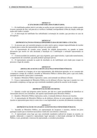 8 : CÓDIGO DE PROCESSO CIVIL 2008                                                             VERBOJURIDICO




                                         ARTIGO 13.º
                           (CAPACIDADE JUDICIÁRIA DOS INABILITADOS)
    1— Os inabilitados podem intervir em todas as acções em que sejam partes e devem ser citados quando
 tiverem a posição de réus, sob pena de se verificar a nulidade correspondente à falta de citação, ainda que
 tenha sido citado o curador.
    2— A intervenção do inabilitado fica subordinada à orientação do curador, que prevalece no caso de
 divergência.

                                    ARTIGO 14.º
         (REPRESENTAÇÃO DAS PESSOAS IMPOSSIBILITADAS DE RECEBER A CITAÇÃO)
   1— As pessoas que, por anomalia psíquica ou outro motivo grave, estejam impossibilitadas de receber
 a citação para a causa são representadas nela por um curador especial.
   2— A representação do curador cessa, quando for julgada desnecessária, ou quando se juntar
 documento que mostre ter sido declarada a interdição ou a inabilitação e nomeado representante ao
 incapaz.
   3— A desnecessidade da curadoria, quer seja originária, quer superveniente, é apreciada sumariamente,
 a requerimento do curatelado, que pode produzir quaisquer provas.
   4— O representante nomeado na acção de interdição ou de inabilitação será citado para ocupar no
 processo o lugar de curador.

                                       ARTIGO 15.º
                (DEFESA DO AUSENTE E DO INCAPAZ PELO MINISTÉRIO PÚBLICO)
   1— Se o ausente ou o incapaz, ou os seus representantes, não deduzirem oposição, ou se o ausente não
 comparecer a tempo de a deduzir, incumbe ao Ministério Público a defesa deles, para o que será citado,
 correndo novamente o prazo para a contestação.
   2— Quando o Ministério Público represente o autor, será nomeado um defensor oficioso.
   3— Cessa a representação do Ministério Público ou do defensor oficioso, logo que o ausente ou o seu
 procurador compareça, ou logo que seja constituído mandatário judicial do ausente ou do incapaz.

                                             ARTIGO 16.º
                                    (REPRESENTAÇÃO DOS INCERTOS)
   1— Quando a acção seja proposta contra incertos, por não ter o autor possibilidade de identificar os
 interessados directos em contradizer, são aqueles representados pelo Ministério Público.
   2— Quando o Ministério Público represente o autor, é nomeado defensor oficioso aos incertos.
   3— A representação do Ministério Público ou do defensor oficioso só cessa quando os citados como
 incertos se apresentem para intervir como réus e a sua legitimidade se encontre devidamente reconhecida.

                                    ARTIGO 17.º
           (REPRESENTAÇÃO DE INCAPAZES E AUSENTES PELO MINISTÉRIO PÚBLICO)
   1— Incumbe ao Ministério Público, em representação de incapazes e ausentes, intentar em juízo
 quaisquer acções que se mostrem necessárias à tutela dos seus direitos e interesses.
   2— A representação cessa logo que seja constituído mandatário judicial do incapaz ou ausente, ou
 quando, deduzindo o respectivo representante legal oposição à intervenção principal do Ministério
 Público, o juiz, ponderado o interesse do representado, a considere procedente.
 