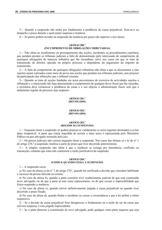 80 : CÓDIGO DE PROCESSO CIVIL 2008                                                            VERBOJURIDICO




   3— Quando a suspensão não tenha por fundamento a pendência de causa prejudicial, fixar-se-á no
 despacho o prazo durante o qual estará suspensa a instância.
   4— As partes podem acordar na suspensão da instância por prazo não superior a seis meses.

                                        ARTIGO 280.º
                         (INCUMPRIMENTO DE OBRIGAÇÕES TRIBUTÁRIAS)
    1— Não obsta ao recebimento ou prosseguimento das acções, incidentes ou procedimentos cautelares
 que pendam perante os tribunais judiciais a falta de demonstração pelo interessado do cumprimento de
 quaisquer obrigações de natureza tributária que lhe incumbam, salvo nos casos em que se trate de
 transmissão de direitos operada no próprio processo e dependente do pagamento do imposto de
 transmissão.
    2— A falta de cumprimento de quaisquer obrigações tributárias não obsta a que os documentos a elas
 sujeitos sejam valorados como meio de prova nas acções que pendam nos tribunais judiciais, sem prejuízo
 da participação das infracções que o tribunal constate.
    3— Quando se trate de acções fundadas em actos provenientes do exercício de actividades sujeitas a
 tributação e o interessado não haja demonstrado o cumprimento de qualquer dever fiscal que lhe incumba,
 a secretaria deve comunicar a pendência da causa e o seu objecto à administração fiscal, sem que o
 andamento regular do processo seja suspenso.

                                              ARTIGO 281.º
                                              (REVOGADO)


                                              ARTIGO 282.º
                                              (REVOGADO)


                                            ARTIGO 283.º
                                       (REGIME DA SUSPENSÃO)
   1— Enquanto durar a suspensão só podem praticar-se validamente os actos urgentes destinados a evitar
 dano irreparável. A parte que esteja impedida de assistir a estes actos é representada pelo Ministério
 Público ou por advogado nomeado pelo juiz.
   2— Os prazos judiciais não correm enquanto durar a suspensão. Nos casos das alíneas a) e b) do n° 1
 do artigo 276.º a suspensão inutiliza a parte do prazo que tiver decorrido anteriormente.
   3— A simples suspensão não obsta a que a instância se extinga por desistência, confissão ou
 transacção, contanto que estas não contrariem a razão justificativa da suspensão.

                                          ARTIGO 284.º
                               (COMO E QUANDO CESSA A SUSPENSÃO)
   1— A suspensão cessa:
   a) No caso da alínea a) do n° 1 do artigo 276°, quando for notificada a decisão que considere habilitado
 o sucessor da pessoa falecida ou extinta;
   b) No caso da alínea b), quando a parte contrária tiver conhecimento judicial de que está constituído
 novo advogado, ou de que a parte já tem outro representante, ou de que cessou a impossibilidade que
 fizera suspender a instância;
   c) No caso da alínea c), quando estiver definitivamente julgada a causa prejudicial ou quando tiver
 decorrido o prazo fixado;
   d) No caso da alínea d), quando findar o incidente ou cessar a circunstância a que a lei atribui o efeito
 suspensivo.
   2— Se a decisão da causa prejudicial fizer desaparecer o fundamento ou a razão de ser da causa que
 estivera suspensa, é esta julgada improcedente.
   3— Se a parte demorar a constituição de novo advogado, pode qualquer outra parte requerer que seja
 