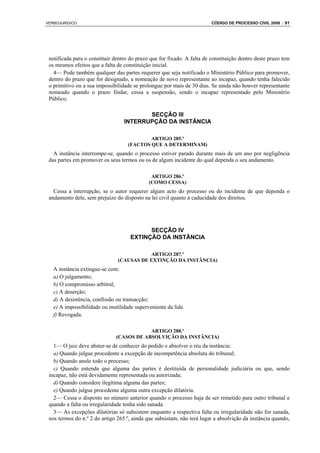 VERBOJURIDICO                                                            CÓDIGO DE PROCESSO CIVIL 2008 : 81




 notificada para o constituir dentro do prazo que for fixado. A falta de constituição dentro deste prazo tem
 os mesmos efeitos que a falta de constituição inicial.
   4— Pode também qualquer das partes requerer que seja notificado o Ministério Público para promover,
 dentro do prazo que for designado, a nomeação de novo representante ao incapaz, quando tenha falecido
 o primitivo ou a sua impossibilidade se prolongue por mais de 30 dias. Se ainda não houver representante
 nomeado quando o prazo findar, cessa a suspensão, sendo o incapaz representado pelo Ministério
 Público.

                                         SECÇÃO III
                                  INTERRUPÇÃO DA INSTÂNCIA

                                            ARTIGO 285.º
                                    (FACTOS QUE A DETERMINAM)
   A instância interrompe-se, quando o processo estiver parado durante mais de um ano por negligência
 das partes em promover os seus termos ou os de algum incidente do qual dependa o seu andamento.

                                              ARTIGO 286.º
                                             (COMO CESSA)
   Cessa a interrupção, se o autor requerer algum acto do processo ou do incidente de que dependa o
 andamento dele, sem prejuízo do disposto na lei civil quanto à caducidade dos direitos.




                                           SECÇÃO IV
                                     EXTINÇÃO DA INSTÂNCIA

                                           ARTIGO 287.º
                               (CAUSAS DE EXTINÇÃO DA INSTÂNCIA)
   A instância extingue-se com:
   a) O julgamento;
   b) O compromisso arbitral;
   c) A deserção;
   d) A desistência, confissão ou transacção;
   e) A impossibilidade ou inutilidade superveniente da lide.
   f) Revogada.

                                          ARTIGO 288.º
                              (CASOS DE ABSOLVIÇÃO DA INSTÂNCIA)
   1— O juiz deve abster-se de conhecer do pedido e absolver o réu da instância:
   a) Quando julgue procedente a excepção de incompetência absoluta do tribunal;
   b) Quando anule todo o processo;
   c) Quando entenda que alguma das partes é destituída de personalidade judiciária ou que, sendo
 incapaz, não está devidamente representada ou autorizada;
   d) Quando considere ilegítima alguma das partes;
   e) Quando julgue procedente alguma outra excepção dilatória.
   2— Cessa o disposto no número anterior quando o processo haja de ser remetido para outro tribunal e
 quando a falta ou irregularidade tenha sido sanada.
   3— As excepções dilatórias só subsistem enquanto a respectiva falta ou irregularidade não for sanada,
 nos termos do n.º 2 do artigo 265.º, ainda que subsistam, não terá lugar a absolvição da instância quando,
 