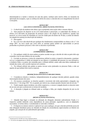 82 : CÓDIGO DE PROCESSO CIVIL 2008                                                                                               VERBOJURIDICO




     determinando-se a tutelar o interesse de uma das partes, nenhum outro motivo obste, no momento da
     apreciação da excepção, a que se conheça do mérito da causa e a decisão deva ser integralmente favorável
     a essa parte.

                                                ARTIGO 289.º
                               (ALCANCE E EFEITOS DA ABSOLVIÇÃO DA INSTÂNCIA)
       1— A absolvição da instância não obsta a que se proponha outra acção sobre o mesmo objecto.
       2— Sem prejuízo do disposto na lei civil relativamente à prescrição e à caducidade dos direitos, os
     efeitos civis derivados da proposição da primeira causa e da citação do réu mantêm-se, quando seja
     possível, se a nova acção for intentada ou o réu for citado para ela dentro de 30 dias, a contar do trânsito
     em julgado da sentença de absolvição da instância.
       3— (Revogado).
       4— Se o réu tiver sido absolvido por qualquer dos fundamentos compreendidos na alínea e) do n.º 1 do
     artigo 288.º, na nova acção que corra entre as mesmas partes podem ser aproveitadas as provas
     produzidas no primeiro processo e têm valor as decisões aí proferidas.

                                                          ARTIGO 290.º
                                                    (COMPROMISSO ARBITRAL)
       1— Em qualquer estado da causa podem as partes acordar em que a decisão de toda ou parte dela seja
     cometida a um ou mais árbitros da sua escolha.
       2— Lavrado no processo o termo de compromisso arbitral ou junto o respectivo documento, examinar-
     se-á se o compromisso é válido em atenção ao seu objecto e à qualidade das pessoas; no caso afirmativo,
     a instância finda e as partes são remetidas para o tribunal arbitral, sendo cada uma delas condenada em
     metade das custas, salvo acordo expresso em contrário.
       3— No tribunal arbitral não podem as partes invocar actos praticados no processo findo, a não ser
     aqueles de que tenham feito reserva expressa.

                                                     ARTIGO 291.º
                                       (DESERÇÃO DA INSTÂNCIA E DOS RECURSOS)
       1— Considera-se deserta a instância, independentemente de qualquer decisão judicial, quando esteja
     interrompida durante dois anos.
       2— Os recursos consideram -se desertos quando o recorrente não tenha apresentado a alegação, nos
     termos do n.º 2 do artigo 684.º -B, ou quando, por inércia sua, estejam parados durante mais de um ano. 67
       3— Tendo surgido algum incidente com efeito suspensivo, o recurso é julgado deserto se decorrer mais
     de um ano sem que se promovam os termos do incidente.
       4— A deserção é julgada no tribunal onde se verifique a falta, por simples despacho do juiz ou do
     relator.

                                                         ARTIGO 292.º
                                                   (RENOVAÇÃO DA INSTÂNCIA)
       1— Quando haja lugar a cessação ou alteração da obrigação alimentar judicialmente fixada, é o
     respectivo pedido deduzido como dependência da causa principal, seguindo-se, com as adaptações
     necessárias, os termos desta, e considerando-se renovada a instância.
       2— O disposto no número anterior é aplicável aos casos análogos, em que a decisão proferida acerca de
     uma obrigação duradoura possa ser alterada em função de circunstâncias supervenientes ao trânsito em
     julgado, que careçam de ser judicialmenle apreciadas.




67
 Alterado pelo DL 303/2007 de 24 Ago. Redacção anterior:
2— Os recursos são julgados desertos pela falta de alegação do recorrente ou quando, por inércia deste, estejam parados durante mais de um ano.
 