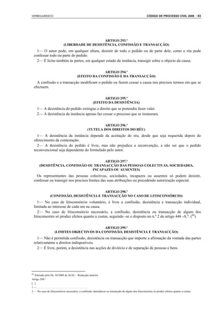 VERBOJURIDICO                                                                                          CÓDIGO DE PROCESSO CIVIL 2008 : 83




                                                ARTIGO 293.º
                            (LIBERDADE DE DESISTÊNCIA, CONFISSÃO E TRANSACÇÃO)
       1— O autor pode, em qualquer altura, desistir de todo o pedido ou de parte dele, como o réu pode
     confessar todo ou parte do pedido.
       2— É lícito também às partes, em qualquer estado da instância, transigir sobre o objecto da causa.

                                                     ARTIGO 294.º
                                        (EFEITO DA CONFISSÃO E DA TRANSACÇÃO)
       A confissão e a transacção modificam o pedido ou fazem cessar a causa nos precisos termos em que se
     efectuem.

                                                             ARTIGO 295.º
                                                       (EFEITO DA DESISTÊNCIA)
       1— A desistência do pedido extingue o direito que se pretendia fazer valer.
       2— A desistência da instância apenas faz cessar o processo que se instaurara.

                                                         ARTIGO 296.º
                                                 (TUTELA DOS DIREITOS DO RÉU)
       1— A desistência da instância depende da aceitação do réu, desde que seja requerida depois do
     oferecimento da contestação.
       2— A desistência do pedido é livre, mas não prejudica a reconvenção, a não ser que o pedido
     reconvencional seja dependente do formulado pelo autor.

                                        ARTIGO 297.º
        (DESISTÊNCIA, CONFISSÃO OU TRANSACÇÃO DAS PESSOAS COLECTIVAS, SOCIEDADES,
                                  INCAPAZES OU AUSENTES)
       Os representantes das pessoas colectivas, sociedades, incapazes ou ausentes só podem desistir,
     confessar ou transigir nos precisos limites das suas atribuições ou precedendo autorização especial.

                                           ARTIGO 298.º
                (CONFISSÃO, DESISTÊNCIA E TRANSACÇÃO NO CASO DE LITISCONSÓRCIO)
        1— No caso de litisconsórcio voluntário, é livre a confissão, desistência e transacção individual,
     limitada ao interesse de cada um na causa.
        2— No caso de litisconsórcio necessário, a confissão, desistência ou transacção de algum dos
     litisconsortes só produz efeitos quanto a custas, seguindo -se o disposto no n.º 2 do artigo 446 -A.º. (68)

                                            ARTIGO 299.º
                    (LIMITES OBJECTIVOS DA CONFISSÃO, DESISTÊNCIA E TRANSACÇÃO)
       1— Não é permitida confissão, desistência ou transacção que importe a afirmação da vontade das partes
     relativamente a direitos indisponíveis.
       2— É livre, porém, a desistência nas acções de divórcio e de separação de pessoas e bens.




68
   Alterado pelo DL 34/2008 de 26.02— Redacção anterior
Artigo 298.º
[...]
1—.....................................
2 — No caso de litisconsórcio necessário, a confissão, desistência ou transacção de algum dos litisconsortes só produz efeitos quanto a custas.
 