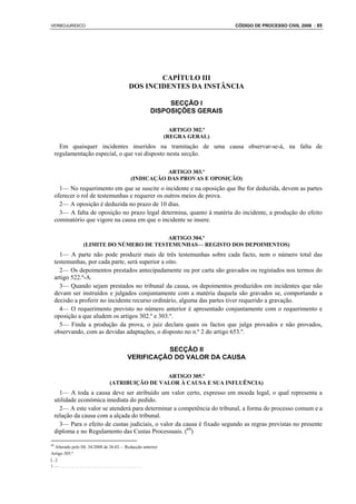 VERBOJURIDICO                                                              CÓDIGO DE PROCESSO CIVIL 2008 : 85




                                                CAPÍTULO III
                                        DOS INCIDENTES DA INSTÂNCIA

                                                        SECÇÃO I
                                                   DISPOSIÇÕES GERAIS

                                                            ARTIGO 302.º
                                                          (REGRA GERAL)
       Em quaisquer incidentes inseridos na tramitação de uma causa observar-se-á, na falta de
     regulamentação especial, o que vai disposto nesta secção.

                                                    ARTIGO 303.º
                                         (INDICAÇÃO DAS PROVAS E OPOSIÇÃO)
       1— No requerimento em que se suscite o incidente e na oposição que lhe for deduzida, devem as partes
     oferecer o rol de testemunhas e requerer os outros meios de prova.
       2— A oposição é deduzida no prazo de 10 dias.
       3— A falta de oposição no prazo legal determina, quanto à matéria do incidente, a produção do efeito
     cominatório que vigore na causa em que o incidente se insere.

                                         ARTIGO 304.º
                (LIMITE DO NÚMERO DE TESTEMUNHAS— REGISTO DOS DEPOIMENTOS)
       1— A parte não pode produzir mais de três testemunhas sobre cada facto, nem o número total das
     testemunhas, por cada parte, será superior a oito.
       2— Os depoimentos prestados antecipadamente ou por carta são gravados ou registados nos termos do
     artigo 522.º-A.
       3— Quando sejam prestados no tribunal da causa, os depoimentos produzidos em incidentes que não
     devam ser instruídos e julgados conjuntamente com a matéria daquela são gravados se, comportando a
     decisão a proferir no incidente recurso ordinário, alguma das partes tiver requerido a gravação.
       4— O requerimento previsto no número anterior é apresentado conjuntamente com o requerimento e
     oposição a que aludem os artigos 302.º e 303.º.
       5— Finda a produção da prova, o juiz declara quais os factos que julga provados e não provados,
     observando, com as devidas adaptações, o disposto no n.º 2 do artigo 653.º.

                                                 SECÇÃO II
                                       VERIFICAÇÃO DO VALOR DA CAUSA

                                               ARTIGO 305.º
                              (ATRIBUIÇÃO DE VALOR À CAUSA E SUA INFLUÊNCIA)
       1— A toda a causa deve ser atribuído um valor certo, expresso em moeda legal, o qual representa a
     utilidade económica imediata do pedido.
       2— A este valor se atenderá para determinar a competência do tribunal, a forma do processo comum e a
     relação da causa com a alçada do tribunal.
       3— Para o efeito de custas judiciais, o valor da causa é fixado segundo as regras previstas no presente
     diploma e no Regulamento das Custas Processuais. (69)

69
   Alterado pelo DL 34/2008 de 26.02— Redacção anterior
Artigo 305.º
[...]
1—.....................................
 