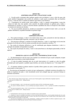 86 : CÓDIGO DE PROCESSO CIVIL 2008                                                                                                 VERBOJURIDICO




                                                   ARTIGO 306.º
                                    (CRITÉRIOS GERAIS PARA A FIXAÇÃO DO VALOR)
   1— Se pela acção se pretende obter qualquer quantia certa em dinheiro, é esse o valor da causa, não
 sendo atendível impugnação nem acordo em contrário; se pela acção se pretende obter um benefício
 diverso, o valor da causa é a quantia em dinheiro equivalente a esse benefício.
   2— Cumulando-se na mesma acção vários pedidos, o valor é a quantia correspondente à soma dos
 valores de todos eles; mas quando, como acessório do pedido principal, se pedirem juros, rendas e
 rendimentos já vencidos e os que se vencerem durante a pendência da causa, na fixação do valor atende-
 se somente aos interesses já vencidos.
   3— No caso de pedidos alternativos, atender-se-á unicamente ao pedido de maior valor e, no caso de
 pedidos subsidiários, ao pedido formulado em primeiro lugar.

                                                             ARTIGO 307.º
                                                        (CRITÉRIOS ESPECIAIS)
  1 — Nas acções de despejo, o valor é o da renda de dois anos e meio, acrescido do valor das rendas em
dívida ou o da indemnização requerida, consoante o que for superior.
  2 — Nos processos referentes a contratos de locação financeira, o valor é o equivalente ao da soma das
prestações em dívida até ao fim do contrato acrescidos dos juros moratórios vencidos. (70)
  3 - Nas acções de alimentos definitivos e nas de contribuição para despesas domésticas o valor é o
quíntuplo da anuidade correspondente ao pedido.
  4— Nas acções de prestação de contas, o valor é o da receita bruta ou o da despesa apresentada, se lhe for
superior.

                                            ARTIGO 308.º
                      (MOMENTO A QUE SE ATENDE PARA A DETERMINAÇÃO DO VALOR)
 1 — Na determinação do valor da causa, deve atender-se ao momento em que a acção é proposta, excepto
quando haja reconvenção ou intervenção principal.
  2 — O valor do pedido formulado pelo réu ou pelo interveniente só é somado ao valor do pedido
formulado pelo autor quando os pedidos sejam distintos, nos termos do disposto no n.º 4 do artigo 447.º -
A.
  3 — O aumento referido no número anterior só produz efeitos quanto aos actos e termos posteriores à
reconvenção ou intervenção. (71)
  4 - Nos processos de liquidação ou noutros em que, analogamente, a utilidade económica do pedido só se
define na sequência da acção, o valor inicialmente aceite será corrigido logo que o processo forneça os
elementos necessários.

2—.....................................
3 — Para o efeito das custas e demais encargos legais, o valor da causa é fixado segundo as regras estabelecidas na legislação respectiva.
70
    Alterado pelo DL 34/2008 de 26.02— Redacção anterior
Artigo 307.º
[...]
      1— Nas acções de despejo, o valor é o da renda anual, acrescido das rendas em dívida e da indemnização requerida.
      2— Nas acções de alimentos definitivos e nas de contribuição para despesas domésticas o valor é o quíntuplo da anuidade correspondente ao
   pedido.
      3— Nas acções de prestação de contas, o valor é o da receita bruta ou o da despesa apresentada, se lhe for superior.
71
    Alterado pelo DL 34/2008 de 26.02— Redacção anterior
Artigo 308.º
[...]
      1— Na determinação do valor da causa, deve atender-se ao momento em que a acção é proposta.
      2— Exceptua-se o caso de o réu deduzir reconvenção ou de haver intervenção principal, em que o valor do pedido formulado pelo réu ou pelo
   interveniente, quando distinto do deduzido pelo autor, se soma ao valor deste; mas este aumento de valor só produz efeitos no que respeita aos actos
   e termos posteriores à reconvenção ou à intervenção.
      3— Nos processos de liquidação ou noutros em que, analogamente, a utilidade económica do pedido só se define na sequência da acção, o valor
   inicialmente aceite será corrigido logo que o processo forneça os elementos necessários.
 