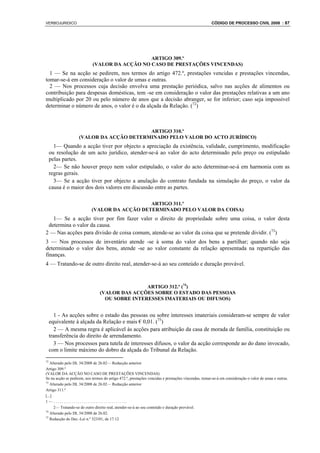 VERBOJURIDICO                                                                                        CÓDIGO DE PROCESSO CIVIL 2008 : 87




                                               ARTIGO 309.º
                            (VALOR DA ACÇÃO NO CASO DE PRESTAÇÕES VINCENDAS)
  1 — Se na acção se pedirem, nos termos do artigo 472.º, prestações vencidas e prestações vincendas,
tomar-se-á em consideração o valor de umas e outras.
  2 — Nos processos cuja decisão envolva uma prestação periódica, salvo nas acções de alimentos ou
contribuição para despesas domésticas, tem -se em consideração o valor das prestações relativas a um ano
multiplicado por 20 ou pelo número de anos que a decisão abranger, se for inferior; caso seja impossível
determinar o número de anos, o valor é o da alçada da Relação. (72)



                                          ARTIGO 310.º
                    (VALOR DA ACÇÃO DETERMINADO PELO VALOR DO ACTO JURÍDICO)
       1— Quando a acção tiver por objecto a apreciação da existência, validade, cumprimento, modificação
     ou resolução de um acto jurídico, atender-se-á ao valor do acto determinado pelo preço ou estipulado
     pelas partes.
       2— Se não houver preço nem valor estipulado, o valor do acto determinar-se-á em harmonia com as
     regras gerais.
       3— Se a acção tiver por objecto a anulação do contrato fundada na simulação do preço, o valor da
     causa é o maior dos dois valores em discussão entre as partes.

                                               ARTIGO 311.º
                            (VALOR DA ACÇÃO DETERMINADO PELO VALOR DA COISA)
   1— Se a acção tiver por fim fazer valer o direito de propriedade sobre uma coisa, o valor desta
 determina o valor da causa.
2 — Nas acções para divisão de coisa comum, atende-se ao valor da coisa que se pretende dividir. (73)
3 — Nos processos de inventário atende -se à soma do valor dos bens a partilhar; quando não seja
determinado o valor dos bens, atende -se ao valor constante da relação apresentada na repartição das
finanças.
4 — Tratando-se de outro direito real, atender-se-á ao seu conteúdo e duração provável.



                                                 ARTIGO 312.º (74)
                                 (VALOR DAS ACÇÕES SOBRE O ESTADO DAS PESSOAS
                                   OU SOBRE INTERESSES IMATERIAIS OU DIFUSOS)


       1 - As acções sobre o estado das pessoas ou sobre interesses imateriais consideram-se sempre de valor
     equivalente à alçada da Relação e mais € 0,01. (75)
       2 — A mesma regra é aplicável às acções para atribuição da casa de morada de família, constituição ou
     transferência do direito de arrendamento.
       3 — Nos processos para tutela de interesses difusos, o valor da acção corresponde ao do dano invocado,
     com o limite máximo do dobro da alçada do Tribunal da Relação.
72
   Alterado pelo DL 34/2008 de 26.02— Redacção anterior
Artigo 309.º
(VALOR DA ACÇÃO NO CASO DE PRESTAÇÕES VINCENDAS)
Se na acção se pedirem, nos termos do artigo 472.º, prestações vencidas e prestações vincendas, tomar-se-á em consideração o valor de umas e outras.
73
   Alterado pelo DL 34/2008 de 26.02— Redacção anterior
Artigo 311.º
[...]
1—.....................................
      2— Tratando-se de outro direito real, atender-se-á ao seu conteúdo e duração provável.
74
   Alterado pelo DL 34/2008 de 26.02.
75
   Redacção do Dec.-Lei n.º 323/01, de 17.12
 