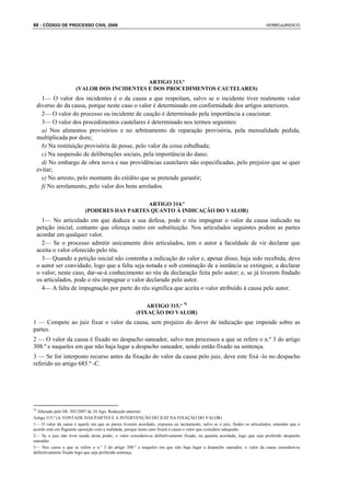 88 : CÓDIGO DE PROCESSO CIVIL 2008                                                                                          VERBOJURIDICO




                                            ARTIGO 313.º
                      (VALOR DOS INCIDENTES E DOS PROCEDIMENTOS CAUTELARES)
       1— O valor dos incidentes é o da causa a que respeitam, salvo se o incidente tiver realmente valor
     diverso do da causa, porque neste caso o valor é determinado em conformidade dos artigos anteriores.
       2— O valor do processo ou incidente de caução é determinado pela importância a caucionar.
       3— O valor dos procedimentos cautelares é determinado nos termos seguintes:
       a) Nos alimentos provisórios e no arbitramento de reparação provisória, pela mensalidade pedida,
     multiplicada por doze;
       b) Na restituição provisória de posse, pelo valor da coisa esbulhada;
       c) Na suspensão de deliberações sociais, pela importância do dano;
       d) No embargo de obra nova e nas providências cautelares não especificadas, pelo prejuízo que se quer
     evitar;
       e) No arresto, pelo montante do crédito que se pretende garantir;
       f) No arrolamento, pelo valor dos bens arrolados.

                                              ARTIGO 314.º
                           (PODERES DAS PARTES QUANTO À INDICAÇÃO DO VALOR)
       1— No articulado em que deduza a sua defesa, pode o réu impugnar o valor da causa indicado na
     petição inicial, contanto que ofereça outro em substituição. Nos articulados seguintes podem as partes
     acordar em qualquer valor.
       2— Se o processo admitir unicamente dois articulados, tem o autor a faculdade de vir declarar que
     aceita o valor oferecido pelo réu.
       3— Quando a petição inicial não contenha a indicação do valor e, apesar disso, haja sido recebida, deve
     o autor ser convidado, logo que a falta seja notada e sob cominação de a instância se extinguir, a declarar
     o valor; neste caso, dar-se-á conhecimento ao réu da declaração feita pelo autor; e, se já tiverem findado
     os articulados, pode o réu impugnar o valor declarado pelo autor.
       4— A falta de impugnação por parte do réu significa que aceita o valor atribuído à causa pelo autor.

                                                           ARTIGO 315.º 76
                                                       (FIXAÇÃO DO VALOR)
1 — Compete ao juiz fixar o valor da causa, sem prejuízo do dever de indicação que impende sobre as
partes.
2 — O valor da causa é fixado no despacho saneador, salvo nos processos a que se refere o n.º 3 do artigo
308.º e naqueles em que não haja lugar a despacho saneador, sendo então fixado na sentença.
3 — Se for interposto recurso antes da fixação do valor da causa pelo juiz, deve este fixá -lo no despacho
referido no artigo 685.º -C.




76
  Alterado pelo DL 303/2007 de 24 Ago. Redacção anterior:
Artigo 315.º (A VONTADE DAS PARTES E A INTERVENÇÃO DO JUIZ NA FIXAÇÃO DO VALOR)
1— O valor da causa é aquele em que as partes tiverem acordado, expressa ou tacitamente, salvo se o juiz, findos os articulados, entender que o
acordo está em flagrante oposição com a realidade, porque neste caso fixará à causa o valor que considere adequado.
2— Se o juiz não tiver usado deste poder, o valor considera-se definitivamente fixado, na quantia acordada, logo que seja proferido despacho
saneador.
3— Nos casos a que se refere o n.º 3 do artigo 308.º e naqueles em que não haja lugar a despacho saneador, o valor da causa considera-se
definitivamente fixado logo que seja proferida sentença.
 