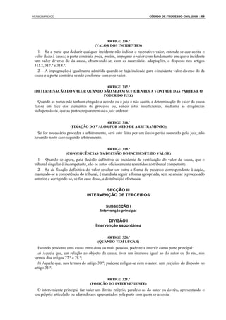 VERBOJURIDICO                                                          CÓDIGO DE PROCESSO CIVIL 2008 : 89




                                          ARTIGO 316.º
                                     (VALOR DOS INCIDENTES)
   1— Se a parte que deduzir qualquer incidente não indicar o respectivo valor, entende-se que aceita o
 valor dado à causa; a parte contrária pode, porém, impugnar o valor com fundamento em que o incidente
 tem valor diverso do da causa, observando-se, com as necessárias adaptações, o disposto nos artigos
 315.º, 317.º e 318.º.
   2— A impugnação é igualmente admitida quando se haja indicado para o incidente valor diverso do da
 causa e a parte contrária se não conforme com esse valor.

                                ARTIGO 317.º
 (DETERMINAÇÃO DO VALOR QUANDO NÃO SEJAM SUFICIENTES A VONTADE DAS PARTES E O
                               PODER DO JUIZ)
   Quando as partes não tenham chegado a acordo ou o juiz o não aceite, a determinação do valor da causa
 faz-se em face dos elementos do processo ou, sendo estes insuficientes, mediante as diligências
 indispensáveis, que as partes requererem ou o juiz ordenar.

                                       ARTIGO 318.º
                       (FIXAÇÃO DO VALOR POR MEIO DE ARBITRAMENTO)
   Se for necessário proceder a arbitramento, será este feito por um único perito nomeado pelo juiz, não
 havendo neste caso segundo arbitramento.

                                       ARTIGO 319.º
                    (CONSEQUÊNCIAS DA DECISÃO DO INCIDENTE DO VALOR)
    1— Quando se apure, pela decisão definitiva do incidente de verificação do valor da causa, que o
 tribunal singular é incompetente, são os autos oficiosamente remetidos ao tribunal competente.
    2— Se da fixação definitiva do valor resultar ser outra a forma de processo correspondente à acção,
 mantendo-se a competência do tribunal, é mandada seguir a forma apropriada, sem se anular o processado
 anterior e corrigindo-se, se for caso disso, a distribuição efectuada.

                                         SECÇÃO III
                                 INTERVENÇÃO DE TERCEIROS

                                             SUBSECÇÃO I
                                         Intervenção principal

                                             DIVISÃO I
                                      Intervenção espontânea

                                           ARTIGO 320.º
                                       (QUANDO TEM LUGAR)
   Estando pendente uma causa entre duas ou mais pessoas, pode nela intervir como parte principal:
   a) Aquele que, em relação ao objecto da causa, tiver um interesse igual ao do autor ou do réu, nos
 termos dos artigos 27.º e 28.º;
   b) Aquele que, nos termos do artigo 30.º, pudesse coligar-se com o autor, sem prejuízo do disposto no
 artigo 31.º.

                                           ARTIGO 321.º
                                   (POSIÇÃO DO INTERVENIENTE)
   O interveniente principal faz valer um direito próprio, paralelo ao do autor ou do réu, apresentando o
 seu próprio articulado ou aderindo aos apresentados pela parte com quem se associa.
 