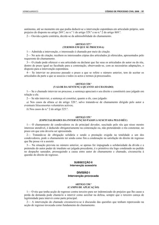 VERBOJURIDICO                                                          CÓDIGO DE PROCESSO CIVIL 2008 : 91




 autónomo, até ao momento em que podia deduzir-se a intervenção espontânea em articulado próprio, sem
 prejuízo do disposto no artigo 269.º, no n.º 1 do artigo 329.º e no n.º 2 do artigo 869.º.
   2— Ouvida a parte contrária, decide-se da admissibilidade do chamamento.

                                          ARTIGO 327.º
                                  (TERMOS EM QUE SE PROCESSA)
   1— Admitida a intervenção, o interessado é chamado por meio de citação.
   2— No acto de citação, recebem os interessados cópias dos articulados já oferecidos, apresentados pelo
 requerente do chamamento.
   3— O citado pode oferecer o seu articulado ou declarar que faz seus os articulados do autor ou do réu,
 dentro de prazo igual ao facultado para a contestação, observando-se, com as necessárias adaptações, o
 disposto para a intervenção espontânea.
   4— Se intervier no processo passado o prazo a que se refere o número anterior, tem de aceitar os
 articulados da parte a que se associa e todos os actos e termos já processados.

                                        ARTIGO 328.º
                          (VALOR DA SENTENÇA QUANTO AO CHAMADO)
   1— Se o chamado intervier no processo, a sentença apreciará o seu direito e constituirá caso julgado em
 relação a ele.
   2— Se não intervier, a sentença só constitui, quanto a ele, caso julgado:
   a) Nos casos da alínea a) do artigo 320.º, salvo tratando-se de chamamento dirigido pelo autor a
 eventuais litisconsortes voluntários activos;
   b) Nos casos do n.º 2 do artigo 325.º.

                                        ARTIGO 329.º
                (ESPECIALIDADES DA INTERVENÇÃO PASSIVA SUSCITADA PELO RÉU)
   1— O chamamento de condevedores ou do principal devedor, suscitado pelo réu que nisso mostre
 interesse atendível, é deduzido obrigatoriamente na contestação ou, não pretendendo o réu constestar, no
 prazo em que esta deveria ser apresentada.
   2— Tratando-se de obrigação solidária e sendo a prestação exigida na totalidade a um dos
 condevedores, pode o chamamento ter ainda como fim a condenação na satisfação do direito de regresso
 que lhe possa vir a assistir.
   3— Na situação prevista no número anterior, se apenas for impugnada a solidariedade da dívida e a
 pretensão do autor puder de imediato ser julgada procedente, é o primitivo réu logo condenado no pedido
 no despacho saneador, prosseguindo a causa entre autor do chamamento e chamado, circunscrita à
 questão do direito de regresso.

                                             SUBSECÇÃO II
                                         Intervenção acessória

                                              DIVISÃO I
                                       Intervenção provocada

                                           ARTIGO 330.º
                                       (CAMPO DE APLICAÇÃO)
   1— O réu que tenha acção de regresso contra terceiro para ser indemnizado do prejuízo que lhe cause a
 perda da demanda pode chamá-lo a intervir como auxiliar na defesa, sempre que o terceiro careça de
 legitimidade para intervir como parte principal.
   2— A intervenção do chamado circunscreve-se à discussão das questões que tenham repercussão na
 acção de regresso invocada como fundamento do chamamento.
 