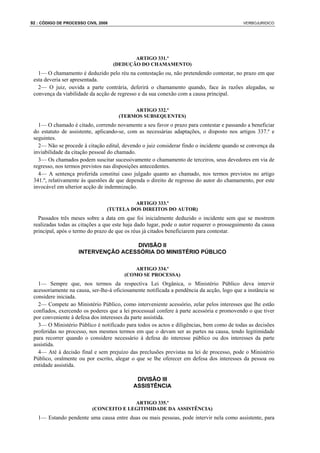 92 : CÓDIGO DE PROCESSO CIVIL 2008                                                          VERBOJURIDICO




                                            ARTIGO 331.º
                                     (DEDUÇÃO DO CHAMAMENTO)
   1— O chamamento é deduzido pelo réu na contestação ou, não pretendendo contestar, no prazo em que
 esta deveria ser apresentada.
   2— O juiz, ouvida a parte contrária, deferirá o chamamento quando, face às razões alegadas, se
 convença da viabilidade da acção de regresso e da sua conexão com a causa principal.

                                           ARTIGO 332.º
                                      (TERMOS SUBSEQUENTES)
   1— O chamado é citado, correndo novamente a seu favor o prazo para contestar e passando a beneficiar
 do estatuto de assistente, aplicando-se, com as necessárias adaptações, o disposto nos artigos 337.º e
 seguintes.
   2— Não se procede à citação edital, devendo o juiz considerar findo o incidente quando se convença da
 inviabilidade da citação pessoal do chamado.
   3— Os chamados podem suscitar sucessivamente o chamamento de terceiros, seus devedores em via de
 regresso, nos termos previstos nas disposições antecedentes.
   4— A sentença proferida constitui caso julgado quanto ao chamado, nos termos previstos no artigo
 341.º, relativamente às questões de que dependa o direito de regresso do autor do chamamento, por este
 invocável em ulterior acção de indemnização.

                                          ARTIGO 333.º
                                 (TUTELA DOS DIREITOS DO AUTOR)
   Passados três meses sobre a data em que foi inicialmente deduzido o incidente sem que se mostrem
 realizadas todas as citações a que este haja dado lugar, pode o autor requerer o prosseguimento da causa
 principal, após o termo do prazo de que os réus já citados beneficiarem para contestar.

                                     DIVISÃO II
                     INTERVENÇÃO ACESSÓRIA DO MINISTÉRIO PÚBLICO

                                           ARTIGO 334.º
                                        (COMO SE PROCESSA)
   1— Sempre que, nos termos da respectiva Lei Orgânica, o Ministério Público deva intervir
 acessoriamente na causa, ser-lhe-á oficiosamente notificada a pendência da acção, logo que a instância se
 considere iniciada.
   2— Compete ao Ministério Público, como interveniente acessório, zelar pelos interesses que lhe estão
 confiados, exercendo os poderes que a lei processual confere à parte acessória e promovendo o que tiver
 por conveniente à defesa dos interesses da parte assistida.
   3— O Ministério Público é notificado para todos os actos e diligências, bem como de todas as decisões
 proferidas no processo, nos mesmos termos em que o devam ser as partes na causa, tendo legitimidade
 para recorrer quando o considere necessário à defesa do interesse público ou dos interesses da parte
 assistida.
   4— Até à decisão final e sem prejuízo das preclusões previstas na lei de processo, pode o Ministério
 Público, oralmente ou por escrito, alegar o que se lhe oferecer em defesa dos interesses da pessoa ou
 entidade assistida.

                                             DIVISÃO III
                                            ASSISTÊNCIA

                                         ARTIGO 335.º
                           (CONCEITO E LEGITIMIDADE DA ASSISTÊNCIA)
   1— Estando pendente uma causa entre duas ou mais pessoas, pode intervir nela como assistente, para
 