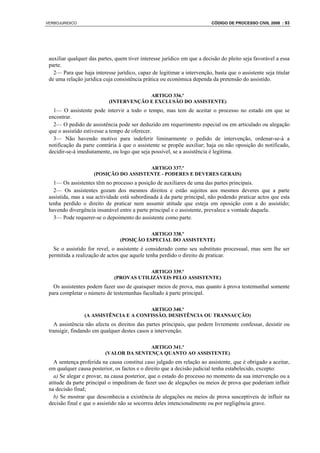 VERBOJURIDICO                                                            CÓDIGO DE PROCESSO CIVIL 2008 : 93




 auxiliar qualquer das partes, quem tiver interesse jurídico em que a decisão do pleito seja favorável a essa
 parte.
   2— Para que haja interesse jurídico, capaz de legitimar a intervenção, basta que o assistente seja titular
 de uma relação jurídica cuja consistência prática ou económica dependa da pretensão do assistido.

                                        ARTIGO 336.º
                           (INTERVENÇÃO E EXCLUSÃO DO ASSISTENTE)
   1— O assistente pode intervir a todo o tempo, mas tem de aceitar o processo no estado em que se
 encontrar.
   2— O pedido de assistência pode ser deduzido em requerimento especial ou em articulado ou alegação
 que o assistido estivesse a tempo de oferecer.
   3— Não havendo motivo para indeferir liminarmente o pedido de intervenção, ordenar-se-á a
 notificação da parte contrária à que o assistente se propõe auxiliar; haja ou não oposição do notificado,
 decidir-se-á imediatamente, ou logo que seja possível, se a assistência é legítima.

                                        ARTIGO 337.º
                     (POSIÇÃO DO ASSISTENTE - PODERES E DEVERES GERAIS)
   1— Os assistentes têm no processo a posição de auxiliares de uma das partes principais.
   2— Os assistentes gozam dos mesmos direitos e estão sujeitos aos mesmos deveres que a parte
 assistida, mas a sua actividade está subordinada à da parte principal, não podendo praticar actos que esta
 tenha perdido o direito de praticar nem assumir atitude que esteja em oposição com a do assistido;
 havendo divergência insanável entre a parte principal e o assistente, prevalece a vontade daquela.
   3— Pode requerer-se o depoimento do assistente como parte.

                                            ARTIGO 338.º
                                 (POSIÇÃO ESPECIAL DO ASSISTENTE)
   Se o assistido for revel, o assistente é considerado como seu substituto processual, rnas sem lhe ser
 permitida a realização de actos que aquele tenha perdido o direito de praticar.

                                          ARTIGO 339.º
                              (PROVAS UTILIZÁVEIS PELO ASSISTENTE)
   Os assistentes podem fazer uso de quaisquer meios de prova, mas quanto à prova testemunhal somente
 para completar o número de testemunhas facultado à parte principal.

                                        ARTIGO 340.º
                 (A ASSISTÊNCIA E A CONFISSÃO, DESISTÊNCIA OU TRANSACÇÃO)
   A assistência não afecta os direitos das partes principais, que podem livremente confessar, desistir ou
 transigir, findando em qualquer destes casos a intervenção.

                                         ARTIGO 341.º
                          (VALOR DA SENTENÇA QUANTO AO ASSISTENTE)
   A sentença proferida na causa constitui caso julgado em relação ao assistente, que é obrigado a aceitar,
 em qualquer causa posterior, os factos e o direito que a decisão judicial tenha estabelecido, excepto:
   a) Se alegar e provar, na causa posterior, que o estado do processo no momento da sua intervenção ou a
 atitude da parte principal o impediram de fazer uso de alegações ou meios de prova que poderiam influir
 na decisão final;
   b) Se mostrar que desconhecia a existência de alegações ou meios de prova susceptíveis de influir na
 decisão final e que o assistido não se socorreu deles intencionalmente ou por negligência grave.
 