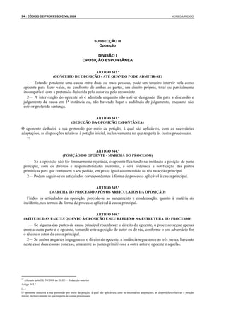 94 : CÓDIGO DE PROCESSO CIVIL 2008                                                                                            VERBOJURIDICO




                                                             SUBSECÇÃO III
                                                               Oposição

                                                         DIVISÃO I
                                                   OPOSIÇÃO ESPONTÂNEA

                                              ARTIGO 342.º
                          (CONCEITO DE OPOSIÇÃO - ATÉ QUANDO PODE ADMITIR-SE)
   1— Estando pendente uma causa entre duas ou mais pessoas, pode urn terceiro intervir nela como
 opoente para fazer valer, no confronto de ambas as partes, um direito próprio, total ou parcialmente
 incompatível com a pretensão deduzida pelo autor ou pelo reconvinte.
   2— A intervenção do opoente só é admitida enquanto não estiver designado dia para a discussão e
 julgamento da causa em 1ª instância ou, não havendo lugar a audiência de julgamento, enquanto não
 estiver proferida sentença.

                                                     ARTIGO 343.º
                                          (DEDUÇÃO DA OPOSIÇÃO ESPONTÂNEA)
O oponente deduzirá a sua pretensão por meio de petição, à qual são aplicáveis, com as necessárias
adaptações, as disposições relativas à petição inicial, inclusivamente no que respeita às custas processuais.
    77



                                                 ARTIGO 344.º
                                  (POSIÇÃO DO OPOENTE - MARCHA DO PROCESSO)
   1— Se a oposição não for liminarmente rejeitada, o opoente fica tendo na instância a posição de parte
 principal, com os direitos e responsabilidades inerentes, e será ordenada a notificação das partes
 primitivas para que contestem o seu pedido, em prazo igual ao concedido ao réu na acção principal.
   2— Podem seguir-se os articulados correspondentes à forma de processo aplicável à causa principal.

                                           ARTIGO 345.º
                       (MARCHA DO PROCESSO APÓS OS ARTICULADOS DA OPOSIÇÃO)
   Findos os articulados da oposição, procede-se ao saneamento e condensação, quanto à matéria do
 incidente, nos termos da forma de processo aplicável à causa principal.

                                  ARTIGO 346.º
 (ATITUDE DAS PARTES QUANTO À OPOSIÇÃO E SEU REFLEXO NA ESTRUTURA DO PROCESSO)
   1— Se alguma das partes da causa principal reconhecer o direito do opoente, o processo segue apenas
 entre a outra parte e o opoente, tomando este a posição de autor ou de réu, conforme o seu adversário for
 o réu ou o autor da causa principal.
   2— Se ambas as partes impugnarem o direito do opoente, a instância segue entre as três partes, havendo
 neste caso duas causas conexas, uma entre as partes primitivas e a outra entre o opoente e aquelas.




77
   Alterado pelo DL 34/2008 de 26.02— Redacção anterior
Artigo 343.º
[...]
O oponente deduzirá a sua pretensão por meio de petição, à qual são aplicáveis, com as necessárias adaptações, as disposições relativas à petição
inicial, inclusivamente no que respeita às custas processuais.
 