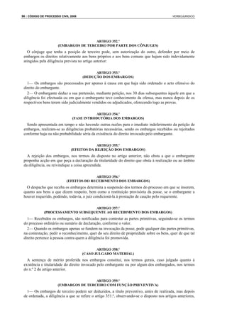 96 : CÓDIGO DE PROCESSO CIVIL 2008                                                           VERBOJURIDICO




                                       ARTIGO 352.º
                      (EMBARGOS DE TERCEIRO POR PARTE DOS CÔNJUGES)
   O cônjuge que tenha a posição de terceiro pode, sem autorização do outro, defender por meio de
 embargos os direitos relativamente aos bens próprios e aos bens comuns que hajam sido indevidamente
 atingidos pela diligência prevista no artigo anterior:

                                           ARTIGO 353.º
                                     (DEDUÇÃO DOS EMBARGOS)
   1— Os embargos são processados por apenso à causa em que haja sido ordenado o acto ofensivo do
 direito do embargante.
   2— O embargante deduz a sua pretensão, mediante petição, nos 30 dias subsequentes àquele em que a
 diligência foi efectuada ou em que o embargante teve conhecimento da ofensa, mas nunca depois de os
 respectivos bens terem sido judicialmente vendidos ou adjudicados, oferecendo logo as provas.

                                          ARTIGO 354.º
                               (FASE INTRODUTÓRIA DOS EMBARGOS)
   Sendo apresentada em tempo e não havendo outras razões para o imediato indeferimento da petição de
 embargos, realizam-se as diligências probatórias necessárias, sendo os embargos recebidos ou rejeitados
 conforme haja ou não probabilidade séria da existência do direito invocado pelo embargante.

                                           ARTIGO 355.º
                              (EFEITOS DA REJEIÇÃO DOS EMBARGOS)
   A rejeição dos embargos, nos termos do disposto no artigo anterior, não obsta a que o embargante
 proponha acção em que peça a declaração da titularidade do direito que obsta à realização ou ao âmbito
 da diligência, ou reivindique a coisa apreendida.

                                         ARTIGO 356.º
                           (EFEITOS DO RECEBIMENTO DOS EMBARGOS)
   O despacho que receba os embargos determina a suspensão dos termos do processo em que se inserem,
 quanto aos bens a que dizem respeito, bem como a restituição provisória da posse, se o embargante a
 houver requerido, podendo, todavia, o juiz condicioná-la à prestação de caução pelo requerente.

                                   ARTIGO 357.º
             (PROCESSAMENTO SUBSEQUENTE AO RECEBIMENTO DOS EMBARGOS)
   1— Recebidos os embargos, são notificadas para contestar as partes primitivas, seguindo-se os termos
 do processo ordinário ou sumário de declaração, conforme o valor.
   2— Quando os embargos apenas se fundem na invocação da posse, pode qualquer das partes primitivas,
 na contestação, pedir o reconhecimento, quer do seu direito de propriedade sobre os bens, quer de que tal
 direito pertence à pessoa contra quem a diligência foi promovida.

                                            ARTIGO 358.º
                                     (CASO JULGADO MATERIAL)
   A sentença de mérito proferida nos embargos constitui, nos termos gerais, caso julgado quanto à
 existência e titularidade do direito invocado pelo embargante ou por algum dos embargados, nos termos
 do n.º 2 do artigo anterior.

                                       ARTIGO 359.º
                      (EMBARGOS DE TERCEIRO COM FUNÇÃO PREVENTIVA)
   1— Os embargos de terceiro podem ser deduzidos, a título preventivo, antes de realizada, mas depois
 de ordenada, a diligência a que se refere o artigo 351.º, observando-se o disposto nos artigos anteriores,
 