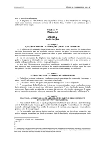 VERBOJURIDICO                                                                                     CÓDIGO DE PROCESSO CIVIL 2008 : 97




     com as necessárias adaptações.
       2— A diligência não será efectuada antes de proferida decisão na fase introdutória dos embargos e,
     sendo estes recebidos, continuará suspensa até à decisão final, podendo o juiz determinar que o
     embargante preste caução.

                                                              SECÇÃO IV
                                                              (Revogada.)

                                                             SECÇÃO V
                                                            HABILITAÇÃO

                                          ARTIGO 371.º
                    (QUANDO TEM LUGAR A HABILITAÇÃO - QUEM A PODE PROMOVER)
       1— A habilitação dos sucessores da parte falecida na pendência da causa, para com eles prosseguirem
     os termos da demanda, pode ser promovida tanto por qualquer das partes que sobreviverem como por
     qualquer dos sucessores e deve ser promovida contra as partes sobrevivas e contra os sucessores do
     falecido que não forem requerentes.
       2— Se, em consequência das diligências para citação do réu, resultar certificado o falecimento deste,
     poder-se-á requerer a habilitação dos seus sucessores, em conformidade com o que nesta secção se
     dispõe, ainda que o óbito seja anterior à proposição da acção.
       3— Se o autor falecer depois de ter conferido mandato para a proposição da acção e antes de esta ter
     sido instaurada, pode promover-se a habilitação dos seus sucessores quando se verifique algum dos casos
     excepcionais em que o mandato é susceptível de ser exercido depois da morte do constituinte.

                                              ARTIGO 372.º
                             (REGRAS COMUNS DE PROCESSAMENTO DO INCIDENTE)
       1— Deduzido o incidente, ordena-se a citação dos requeridos que ainda não tenham sido citados para a
     causa e a notificação dos restantes, para contestarem a habilitação.
       2— O incidente é autuado por apenso, sem prejuízo do disposto no n.º 1 do artigo 373.º.
       3— A improcedência da habilitação não obsta a que o requerente deduza outra, com fundamento em
     factos diferentes ou em provas diversas relativas ao mesmo facto. A nova habilitação, quando fundada
     nos mesmos factos, pode ser deduzida no processo da primeira, pelo simples oferecimento de outras
     provas, mantendo -se, contudo, o dever de pagamento dos encargos relativos à primeira habilitação. (78)

                                        ARTIGO 373.º
           (PROCESSO A SEGUIR NO CASO DE A LEGITIMIDADE JÁ ESTAR RECONHECIDA EM
                              DOCUMENTO OU NOUTRO PROCESSO)
       1— Se a qualidade de herdeiro ou aquela que legitimar o habilitando para substituir a parte falecida já
     estiver declarada noutro processo, por decisão transitada em julgado, ou reconhecida em habilitação
     notarial, a habilitação terá por base certidão da sentença ou da escritura, sendo requerida e processada nos
     próprios autos da causa principal.
       2— Os interessados para quem a decisão constitua caso julgado ou que intervieram na escritura não
     podem impugnar a qualidade que lhes é atribuída no título de habilitação, salvo se alegarem que o título

78
   Alterado pelo DL 34/2008 de 26.02— Redacção anterior
Artigo 372.º
[...]
1—.....................................
2—.....................................
3 — A improcedência da habilitação não obsta a que o requerente deduza outra, com fundamento em factos diferentes ou em provas diversas relativas
ao mesmo facto. A nova habilitação, quando fundada nos mesmos factos, pode ser deduzida no processo da primeira, pelo simples oferecimento de
outras provas, mas as custas da primeira habilitação não serão atendidas na acção respectiva.
 
