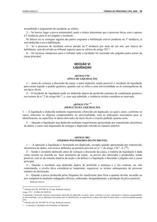 VERBOJURIDICO                                                                                         CÓDIGO DE PROCESSO CIVIL 2008 : 99




     incumbindo o julgamento do incidente ao relator.
       2— Se houver lugar a prova testemunhal, pode o relator determinar que o processo baixe com o apenso
     à lª instância, para aí ser julgado o incidente.
       Se falecer ou se extinguir alguma das partes enquanto a habilitação estiver pendente na 1ª instância, aí
     será deduzida a nova habilitação.
       3— Se o processo do incidente estiver parado na lª instância por mais de um ano, por inércia do
     habilitante, será devolvido ao tribunal superior para os efeitos do artigo 291.º.
       4— Os recursos interpostos para o tribunal onde o incidente foi suscitado são julgados pelos juízes da
     causa principal.

                                                                SECÇÃO VI
                                                               LIQUIDAÇÃO

                                                            ARTIGO 378.º
                                                        (ÓNUS DE LIQUIDAÇÃO)
       1— Antes de começar a discussão da causa, o autor deduzirá, sendo possível, o incidente de liquidação
     para tornar líquido o pedido genérico, quando este se refira a uma universalidade ou às consequências de
     um facto ilícito.
       2— O incidente de liquidação pode ser deduzido depois de proferida sentença de condenação genérica,
     nos termos do n.º 2 do artigo 661.º, e, caso seja admitido, a instância extinta considera-se renovada.

                                                         ARTIGO 379.º 79
                                                    (DEDUÇÃO DA LIQUIDAÇÃO)
1 — A liquidação é deduzida mediante requerimento oferecido em duplicado, no qual o autor, conforme os
casos, relaciona os objectos compreendidos na universalidade, com as indicações necessárias para se
identificarem, ou especifica os danos derivados do facto ilícito e conclui pedindo quantia certa.
       2 — Quando a liquidação seja deduzida mediante requerimento apresentado por transmissão electrónica
     de dados, o autor está dispensado de entregar o duplicado referido no número anterior.



                                                      ARTIGO 380.º
                                           (TERMOS POSTERIORES DO INCIDENTE)
       1 — A oposição à liquidação é formulada em duplicado, excepto quando apresentada por transmissão
     electrónica de dados, nos termos definidos na portaria prevista no n.º 1 do artigo 138.º -A. (80)
       2— Sendo o incidente deduzido antes de começar a discussão da causa, a matéria da liquidação é dada
     como assente ou inserida na base instrutória da causa, as provas são oferecidas e produzidas, sendo
     possível, com as da restante matéria da acção e da defesa e a liquidação é discutida e julgada com a causa
     principal.
       3— Quando o incidente seja deduzido depois de proferida a sentença e o réu conteste, ou, não
     contestando, a revelia deva considerar-se inoperante, seguem-se os termos subsequentes do processo
     sumário de declaração.
       4— Quando a prova produzida pelos litigantes for insuficiente para fixar a quantia devida, incumbe ao
     juiz completá-la mediante indagação oficiosa, ordenando, designadamente, a produção de prova pericial.
          Redacção anterior:


79
   Alterado pelo DL 303/2007 de 24 Ago. Redacção anterior:
Artigo 379.º - (COMO SE DEDUZ)
A liquidação é deduzida mediante requerimento oferecido em duplicado, no qual o autor, conforme os casos, relacionará os objectos compreendidos
na universalidade, com as indicações necessárias para se identificarem, ou especificará os danos derivados do facto ilícito e concluirá pedindo quantia
certa.
80
   Alterado pelo DL 303/2007 de 24 Ago. Redacção anterior:
1— A oposição à liquidação será formulada em duplicado.
 