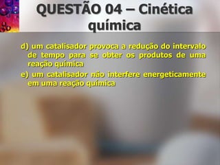 QUESTÃO 04 – Cinéticaquímicad) um catalisador provoca a redução do intervalo de tempo para se obter os produtos de uma reação químicae) um catalisador não interfere energeticamente em uma reação química