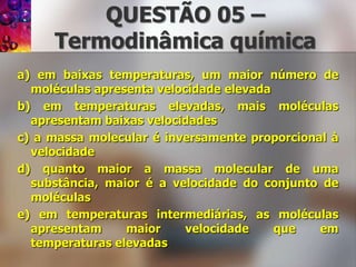 QUESTÃO 05 – Termodinâmicaquímicaa) em baixas temperaturas, um maior número de moléculas apresenta velocidade elevadab) em temperaturas elevadas, mais moléculas apresentam baixas velocidadesc) a massa molecular é inversamente proporcional à velocidaded) quanto maior a massa molecular de uma substância, maior é a velocidade do conjunto de moléculase) em temperaturas intermediárias, as moléculas apresentam maior velocidade que em temperaturas elevadas