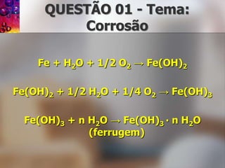 QUESTÃO 01 - Tema: CorrosãoFe + H2O + 1/2 O2 -> Fe(OH)2Fe(OH)2+ 1/2 H2O + 1/4 O2 -> Fe(OH)3Fe(OH)3+ n H2O -> Fe(OH)3 ∙ n H2O (ferrugem)