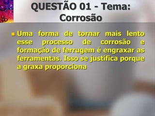 QUESTÃO 01 - Tema: CorrosãoUma forma de tornar mais lento esse processo de corrosão e formação de ferrugem é engraxar as ferramentas. Isso se justifica porque a graxa proporciona