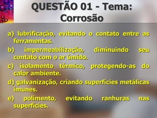 QUESTÃO 01 - Tema: Corrosãoa) lubrificação, evitando o contato entre as ferramentas.b) impermeabilização, diminuindo seu contato com o ar úmido.c) isolamento térmico, protegendo-as do calor ambiente.d) galvanização, criando superfícies metálicas imunes.e) polimento, evitando ranhuras nas superfícies.