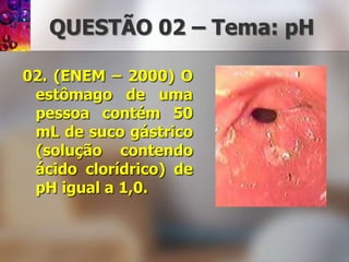 QUESTÃO 02 – Tema: pH02. (ENEM – 2000) O estômago de uma pessoa contém 50 mL de suco gástrico (solução contendo ácido clorídrico) de pH igual a 1,0. 
