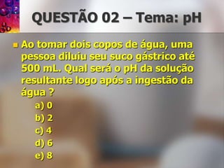 QUESTÃO 02 – Tema: pHAo tomar dois copos de água, uma pessoa diluiu seu suco gástrico até 500 mL. Qual será o pH da solução resultante logo após a ingestão da água ?a) 0b) 2c) 4d) 6e) 8