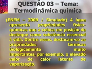 QUESTÃO 03 – Tema: Termodinâmicaquímica(ENEM – 2009 / Simulado) A água apresenta propriedades físico-químicas que a coloca em posição de destaque como substância essencial à vida. Dentre essas, destacam-se as propriedades térmicas biologicamente muito importantes, por exemplo, o elevado valor de calor latente de vaporização.