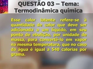 QUESTÃO 03 – Tema: Termodinâmicaquímica   Esse calor latente refere-se à quantidade de calor que deve ser adicionada a um líquido, em seu ponto de ebulição, por unidade de massa, para convertê-lo em vapor na mesma temperatura, que no caso da água é igual a 540 calorias por grama.