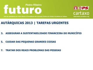 AUTÁRQUICAS 2013 | TAREFAS URGENTES


3.   ASSEGURAR A SUSTENTABILIDADE FINANCEIRA DO MUNICÍPIO


5.   CUIDAR DAS PEQUENAS GRANDES COISAS


7.   TRATAR DOS REAIS PROBLEMAS DAS PESSOAS
 