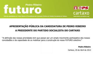 APRESENTAÇÃO PÚBLICA DA CANDIDATURA DE PEDRO RIBEIRO
              A PRESIDENTE DO PARTIDO SOCIALISTA DO CARTAXO


“A definição das nossas prioridades tem que passar por um amplo movimento participativo dos nossos
concidadãos e da capacidade de os mobilizar para a construção do nosso FUTURO colectivo.“


                                                                                     Pedro Ribeiro
                                                                         Cartaxo, 20 de Abril de 2012
 