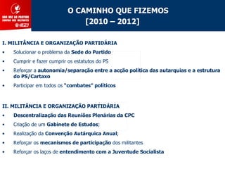 O CAMINHO QUE FIZEMOS
                                [2010 – 2012]

I. MILITÂNCIA E ORGANIZAÇÃO PARTIDÁRIA
•   Solucionar o problema da Sede do Partido
•   Cumprir e fazer cumprir os estatutos do PS
•   Reforçar a autonomia/separação entre a acção política das autarquias e a estrutura
    do PS/Cartaxo
•   Participar em todos os “combates” políticos



II. MILITÂNCIA E ORGANIZAÇÃO PARTIDÁRIA
•   Descentralização das Reuniões Plenárias da CPC
•   Criação de um Gabinete de Estudos;
•   Realização da Convenção Autárquica Anual;
•   Reforçar os mecanismos de participação dos militantes
•   Reforçar os laços de entendimento com a Juventude Socialista
 