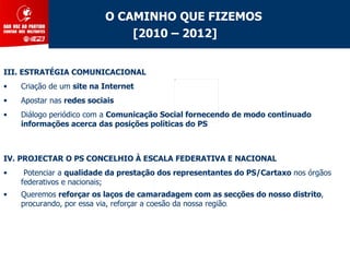 O CAMINHO QUE FIZEMOS
                              [2010 – 2012]


III. ESTRATÉGIA COMUNICACIONAL
•   Criação de um site na Internet
•   Apostar nas redes sociais
•   Diálogo periódico com a Comunicação Social fornecendo de modo continuado
    informações acerca das posições políticas do PS



IV. PROJECTAR O PS CONCELHIO À ESCALA FEDERATIVA E NACIONAL
•    Potenciar a qualidade da prestação dos representantes do PS/Cartaxo nos órgãos
    federativos e nacionais;
•   Queremos reforçar os laços de camaradagem com as secções do nosso distrito,
    procurando, por essa via, reforçar a coesão da nossa região.
 