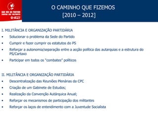 O CAMINHO QUE FIZEMOS
                                   [2010 – 2012]

I. MILITÂNCIA E ORGANIZAÇÃO PARTIDÁRIA
•   Solucionar o problema da Sede do Partido
•   Cumprir e fazer cumprir os estatutos do PS
•   Reforçar a autonomia/separação entre a acção política das autarquias e a estrutura do
    PS/Cartaxo
•   Participar em todos os “combates” políticos



II. MILITÂNCIA E ORGANIZAÇÃO PARTIDÁRIA
•   Descentralização das Reuniões Plenárias da CPC
•   Criação de um Gabinete de Estudos;
•   Realização da Convenção Autárquica Anual;
•   Reforçar os mecanismos de participação dos militantes
•   Reforçar os laços de entendimento com a Juventude Socialista
 