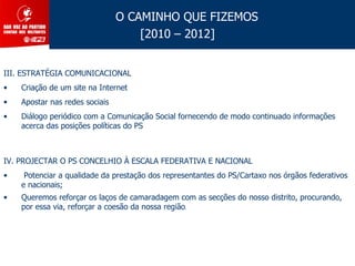 O CAMINHO QUE FIZEMOS
                                    [2010 – 2012]


III. ESTRATÉGIA COMUNICACIONAL
•   Criação de um site na Internet
•   Apostar nas redes sociais
•   Diálogo periódico com a Comunicação Social fornecendo de modo continuado informações
    acerca das posições políticas do PS



IV. PROJECTAR O PS CONCELHIO À ESCALA FEDERATIVA E NACIONAL
•    Potenciar a qualidade da prestação dos representantes do PS/Cartaxo nos órgãos federativos
    e nacionais;
•   Queremos reforçar os laços de camaradagem com as secções do nosso distrito, procurando,
    por essa via, reforçar a coesão da nossa região.
 