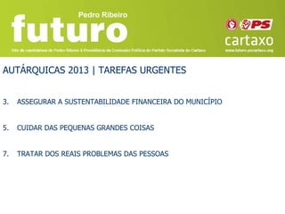 AUTÁRQUICAS 2013 | TAREFAS URGENTES


3.   ASSEGURAR A SUSTENTABILIDADE FINANCEIRA DO MUNICÍPIO


5.   CUIDAR DAS PEQUENAS GRANDES COISAS


7.   TRATAR DOS REAIS PROBLEMAS DAS PESSOAS
 