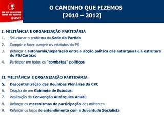 O CAMINHO QUE FIZEMOS
                                 [2010 – 2012]

I. MILITÂNCIA E ORGANIZAÇÃO PARTIDÁRIA
1.   Solucionar o problema da Sede do Partido
2.   Cumprir e fazer cumprir os estatutos do PS
3.   Reforçar a autonomia/separação entre a acção política das autarquias e a estrutura
     do PS/Cartaxo
4.   Participar em todos os “combates” políticos



II. MILITÂNCIA E ORGANIZAÇÃO PARTIDÁRIA
5.   Descentralização das Reuniões Plenárias da CPC
6.   Criação de um Gabinete de Estudos;
7.   Realização da Convenção Autárquica Anual;
8.   Reforçar os mecanismos de participação dos militantes
9.   Reforçar os laços de entendimento com a Juventude Socialista
 