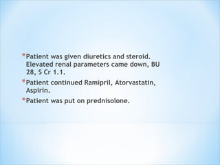 Patient was given diuretics and steroid. Elevated renal parameters came down, BU 28, S Cr 1.1.  Patient continued Ramipril, Atorvastatin, Aspirin.  Patient was put on prednisolone. 