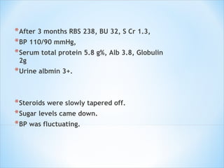After 3 months RBS 238, BU 32, S Cr 1.3,  BP 110/90 mmHg,  Serum total protein 5.8 g%, Alb 3.8, Globulin 2g Urine albmin 3+.  Steroids were slowly tapered off.  Sugar levels came down.  BP was fluctuating. 
