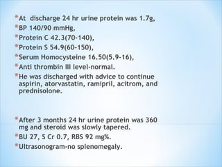 At  discharge 24 hr urine protein was 1.7g,  BP 140/90 mmHg,  Protein C 42.3(70-140),  Protein S 54.9(60-150),  Serum Homocysteine 16.50(5.9-16),  Anti thrombin III level-normal.  He was discharged with advice to continue aspirin, atorvastatin, ramipril, acitrom, and prednisolone.  After 3 months 24 hr urine protein was 360 mg and steroid was slowly tapered.  BU 27, S Cr 0.7, RBS 92 mg%.  Ultrasonogram-no splenomegaly. 