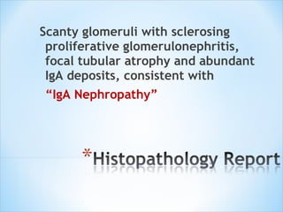 Scanty glomeruli with sclerosing proliferative glomerulonephritis, focal tubular atrophy and abundant IgA deposits, consistent with  “ IgA Nephropathy” 