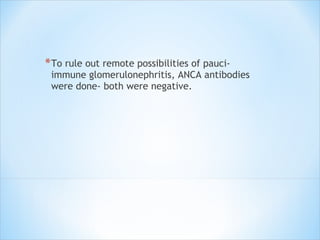 To rule out remote possibilities of pauci-immune glomerulonephritis, ANCA antibodies were done- both were negative. 
