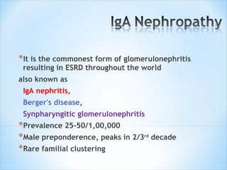 It is the commonest form of glomerulonephritis resulting in ESRD throughout the world also known as  IgA nephritis, Berger's disease ,  Synpharyngitic glomerulonephritis Prevalence 25-50/1,00,000 Male preponderence, peaks in 2/3 rd  decade Rare familial clustering 