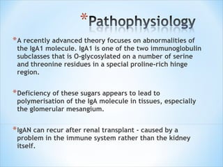 A recently advanced theory focuses on abnormalities of the IgA1 molecule. IgA1 is one of the two immunoglobulin subclasses that is O-glycosylated on a number of serine and threonine residues in a special proline-rich hinge region. Deficiency of these sugars appears to lead to polymerisation of the IgA molecule in tissues, especially the glomerular mesangium. IgAN can recur after renal transplant - caused by a problem in the immune system rather than the kidney itself. 
