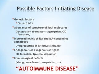 Genetic factors Chr 6q 22-23 Aberrancy of structure of IgA1 molecules Glycosylation aberrancy -> aggregation, CIC formation, Increased levels of IgA and IgA-containing complexes Overproduction or defective clearance Endogenous or exogenous antigens CIC formation, IgA renal deposition Immunological defects (allergy, complement, coagulation, ...) “ AUTOIMMUNE DISEASE” 