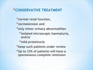 CONSERVATIVE TREATMENT normal renal function, normotension and  only minor urinary abnormalities  isolated microscopic haematuria, and/or mild proteinuria  keep such patients under review Up to 23% of patients will have a spontaneous complete remission . 