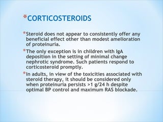 CORTICOSTEROIDS Steroid does not appear to consistently offer any beneficial effect other than modest amelioration of proteinuria. The only exception is in children with IgA deposition in the setting of minimal change nephrotic syndrome. Such patients respond to corticosteroid promptly. In adults, in view of the toxicities associated with steroid therapy, it should be considered only when  proteinuria persists >1 g/24 h despite optimal BP  control and maximum RAS blockade. 